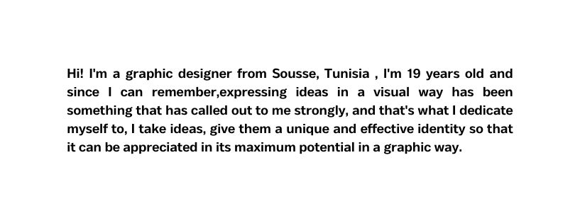 Hi I m a graphic designer from Sousse Tunisia I m 19 years old and since I can remember expressing ideas in a visual way has been something that has called out to me strongly and that s what I dedicate myself to I take ideas give them a unique and effective identity so that it can be appreciated in its maximum potential in a graphic way